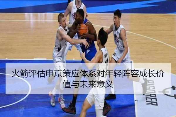 火箭评估申京策应体系对年轻阵容成长价值与未来意义