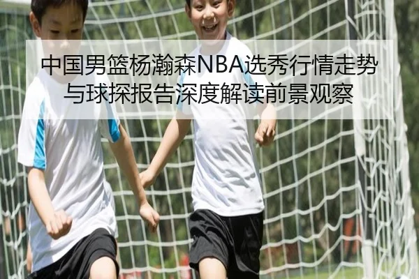 中国男篮杨瀚森NBA选秀行情走势与球探报告深度解读前景观察