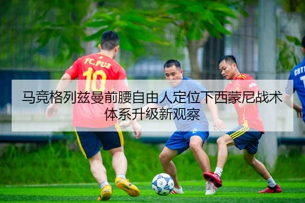 马竞格列兹曼前腰自由人定位下西蒙尼战术体系升级新观察