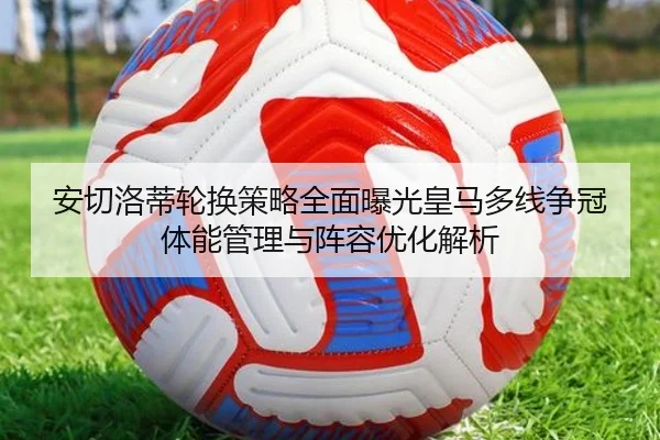 安切洛蒂轮换策略全面曝光皇马多线争冠体能管理与阵容优化解析