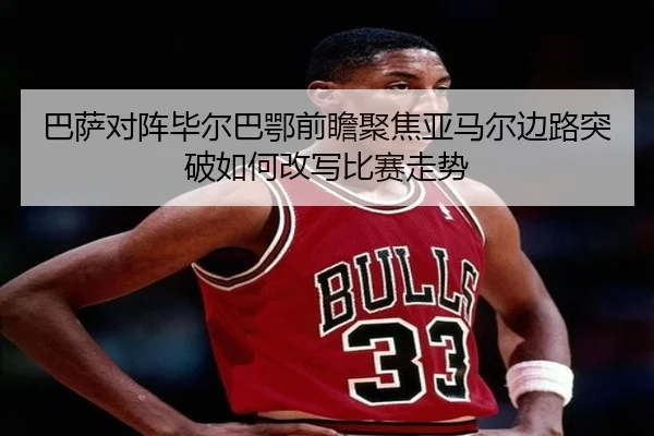 巴萨对阵毕尔巴鄂前瞻聚焦亚马尔边路突破如何改写比赛走势
